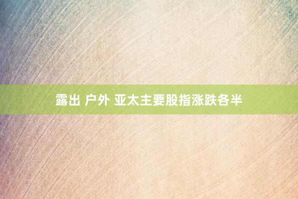 露出 户外 亚太主要股指涨跌各半