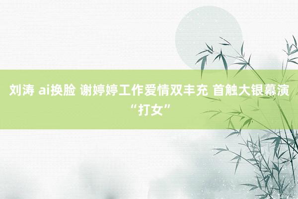 刘涛 ai换脸 谢婷婷工作爱情双丰充 首触大银幕演“打女”