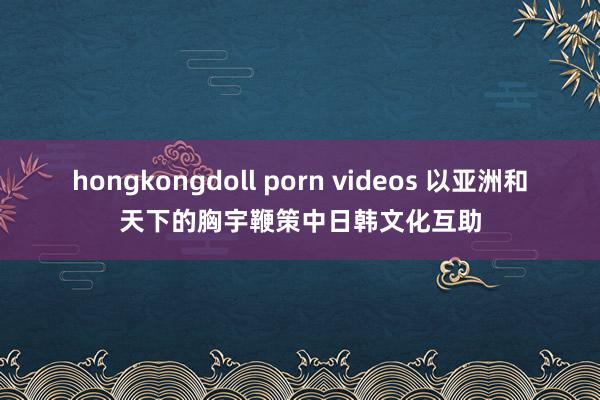 hongkongdoll porn videos 以亚洲和天下的胸宇鞭策中日韩文化互助