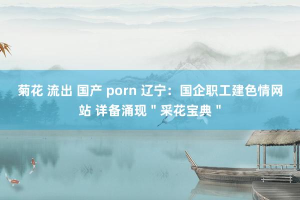 菊花 流出 国产 porn 辽宁：国企职工建色情网站 详备涌现＂采花宝典＂