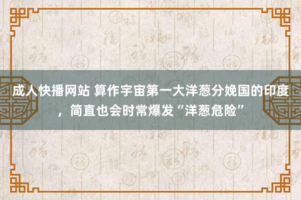 成人快播网站 算作宇宙第一大洋葱分娩国的印度，简直也会时常爆发“洋葱危险”