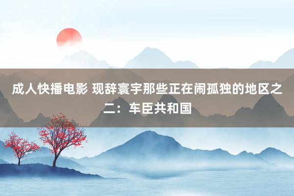 成人快播电影 现辞寰宇那些正在闹孤独的地区之二：车臣共和国