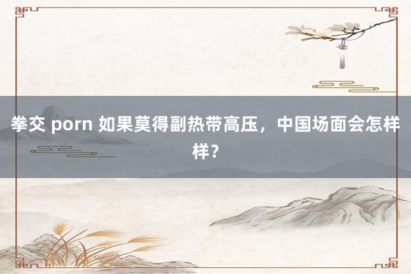 拳交 porn 如果莫得副热带高压，中国场面会怎样样？