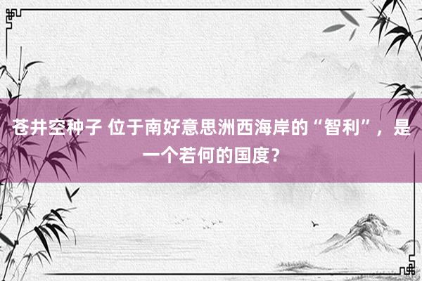 苍井空种子 位于南好意思洲西海岸的“智利”，是一个若何的国度？