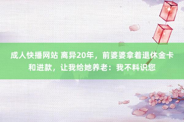 成人快播网站 离异20年，前婆婆拿着退休金卡和进款，让我给她养老：我不料识您