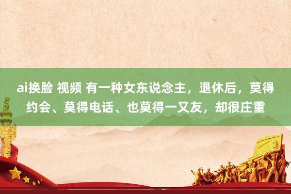 ai换脸 视频 有一种女东说念主，退休后，莫得约会、莫得电话、也莫得一又友，却很庄重