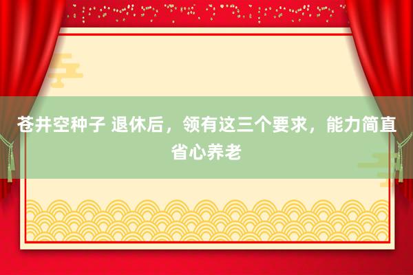 苍井空种子 退休后，领有这三个要求，能力简直省心养老