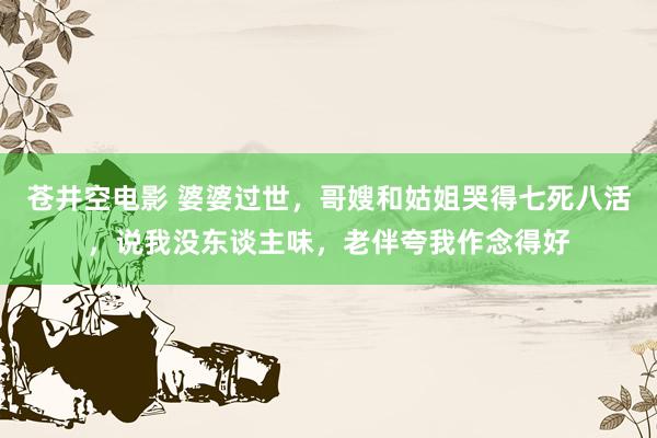 苍井空电影 婆婆过世，哥嫂和姑姐哭得七死八活，说我没东谈主味，老伴夸我作念得好