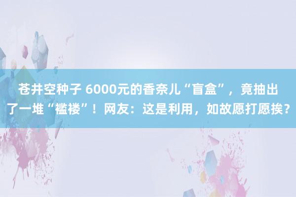苍井空种子 6000元的香奈儿“盲盒”，竟抽出了一堆“褴褛”！网友：这是利用，如故愿打愿挨？