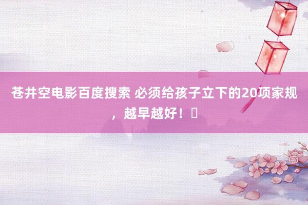 苍井空电影百度搜索 必须给孩子立下的20项家规,越早越好!