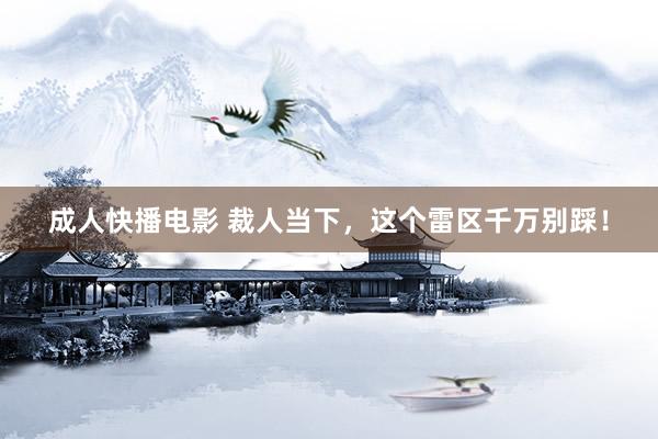 成人快播电影 裁人当下，这个雷区千万别踩！