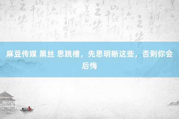 麻豆传媒 黑丝 思跳槽，先思明晰这些，否则你会后悔