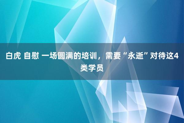 白虎 自慰 一场圆满的培训，需要“永逝”对待这4类学员