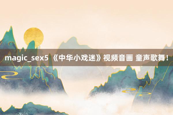 magic_sex5 《中华小戏迷》视频音画 童声歌舞！
