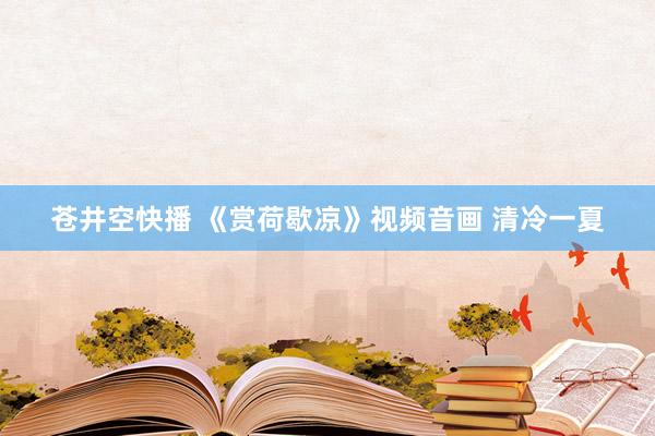 苍井空快播 《赏荷歇凉》视频音画 清冷一夏
