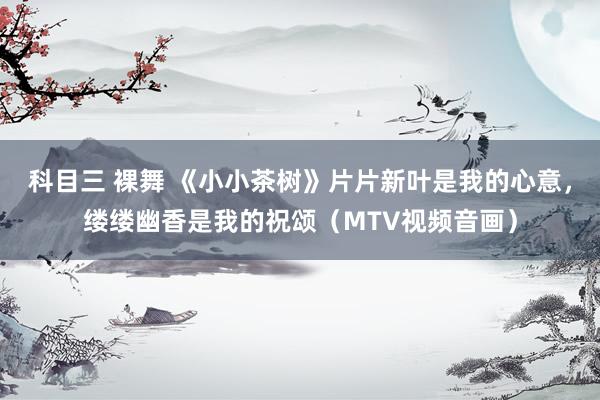 科目三 裸舞 《小小茶树》片片新叶是我的心意，缕缕幽香是我的祝颂（MTV视频音画）