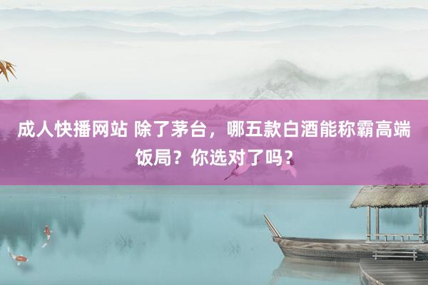 成人快播网站 除了茅台，哪五款白酒能称霸高端饭局？你选对了吗？