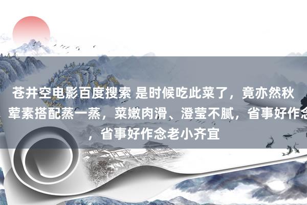 苍井空电影百度搜索 是时候吃此菜了，竟亦然秋天第一补！荤素搭配蒸一蒸，菜嫩肉滑、澄莹不腻，省事好作念老小齐宜
