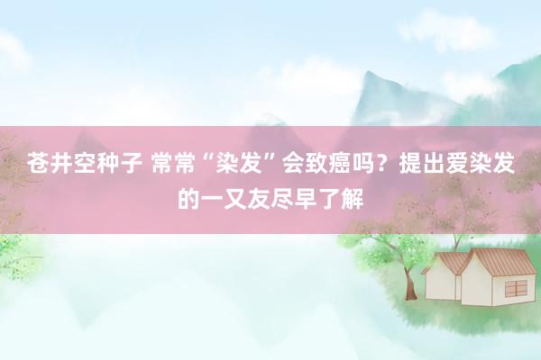苍井空种子 常常“染发”会致癌吗？提出爱染发的一又友尽早了解