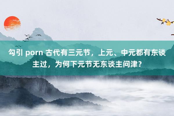勾引 porn 古代有三元节，上元、中元都有东谈主过，为何下元节无东谈主问津？