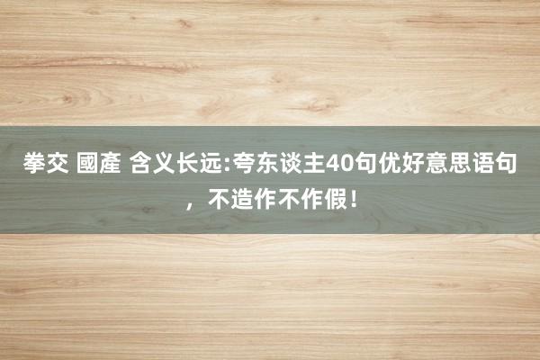 拳交 國產 含义长远:夸东谈主40句优好意思语句，不造作不作假！
