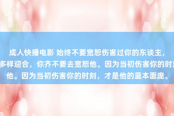 成人快播电影 始终不要宽恕伤害过你的东谈主，哪怕他目下好话说尽，多样迎合，你齐不要去宽恕他。因为当初伤害你的时刻，才是他的蓝本面庞。