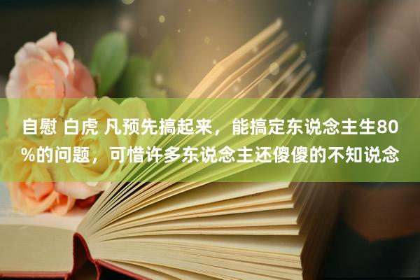 自慰 白虎 凡预先搞起来，能搞定东说念主生80%的问题，可惜许多东说念主还傻傻的不知说念