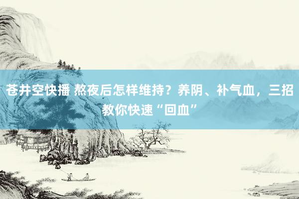 苍井空快播 熬夜后怎样维持？养阴、补气血，三招教你快速“回血”