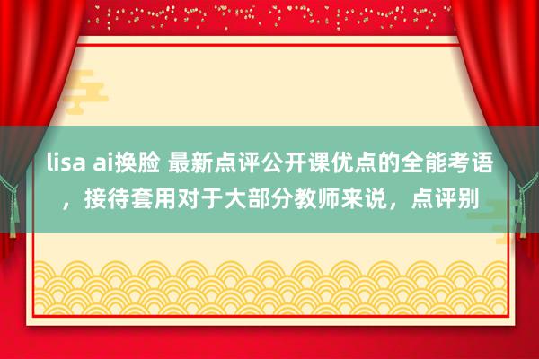 lisa ai换脸 最新点评公开课优点的全能考语，接待套用对于大部分教师来说，点评别