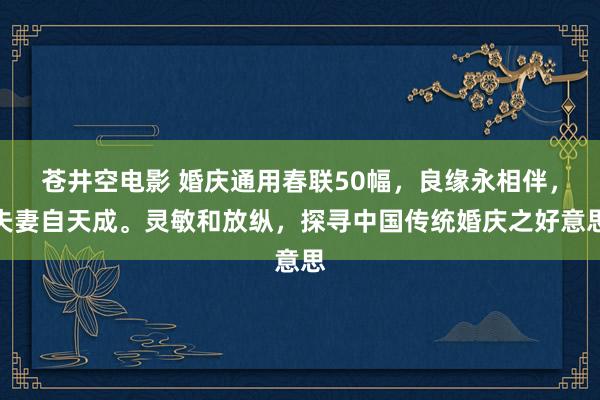 苍井空电影 婚庆通用春联50幅，良缘永相伴，夫妻自天成。灵敏和放纵，探寻中国传统婚庆之好意思