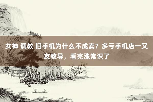 女神 调教 旧手机为什么不成卖？多亏手机店一又友教导，看完涨常识了