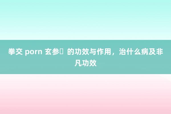 拳交 porn 玄参​的功效与作用，治什么病及非凡功效