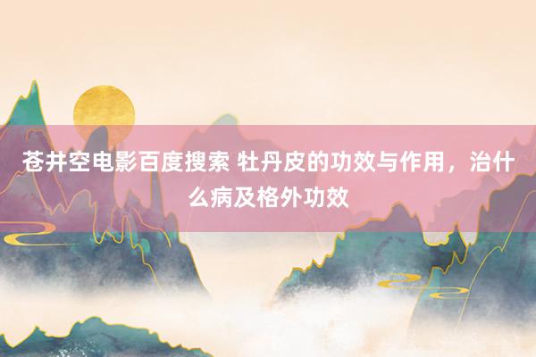 苍井空电影百度搜索 牡丹皮的功效与作用，治什么病及格外功效