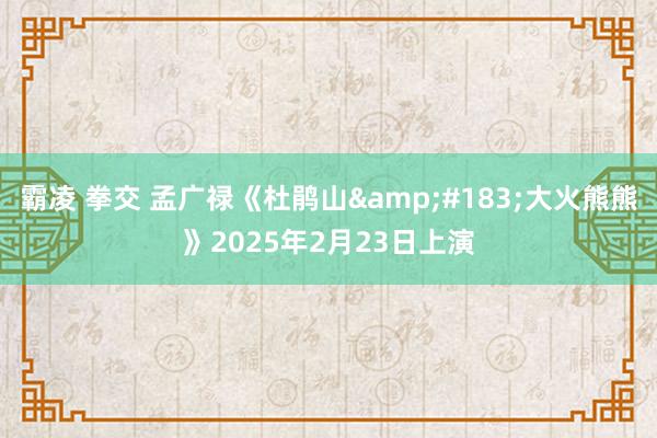 霸凌 拳交 孟广禄《杜鹃山&#183;大火熊熊》2025年2月23日上演