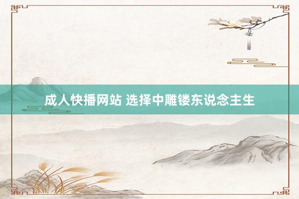 成人快播网站 选择中雕镂东说念主生