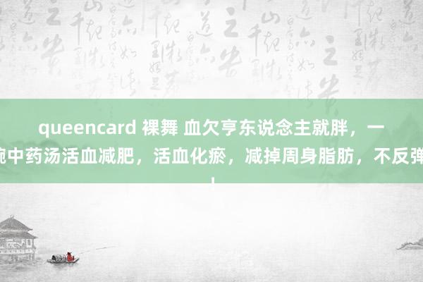 queencard 裸舞 血欠亨东说念主就胖，一碗中药汤活血减肥，活血化瘀，减掉周身脂肪，不反弹！