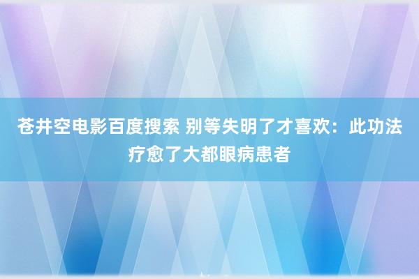 苍井空电影百度搜索 别等失明了才喜欢：此功法疗愈了大都眼病患者