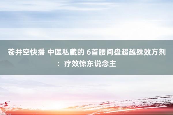 苍井空快播 中医私藏的 6首腰间盘超越殊效方剂：疗效惊东说念主
