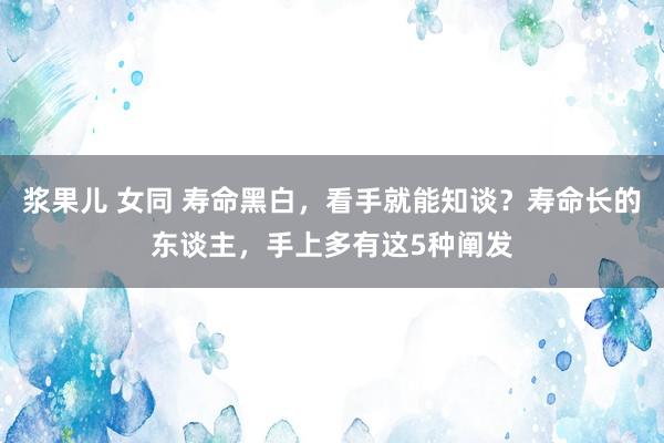 浆果儿 女同 寿命黑白，看手就能知谈？寿命长的东谈主，手上多有这5种阐发