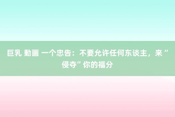 巨乳 動画 一个忠告：不要允许任何东谈主，来“侵夺”你的福分
