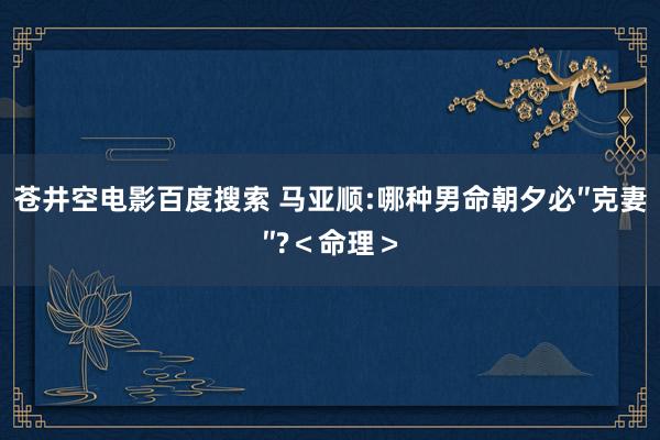 苍井空电影百度搜索 马亚顺:哪种男命朝夕必″克妻″?＜命理＞