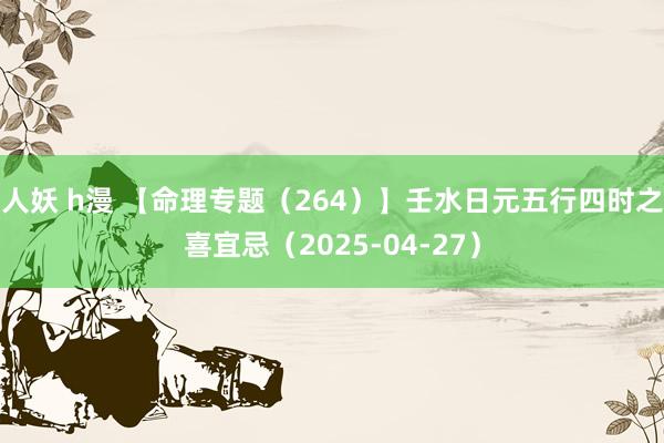 人妖 h漫 【命理专题（264）】壬水日元五行四时之喜宜忌（2025-04-27）