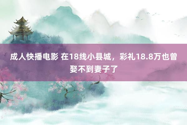 成人快播电影 在18线小县城，彩礼18.8万也曾娶不到妻子了